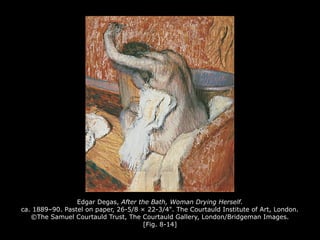 Edgar Degas, After the Bath, Woman Drying Herself.
ca. 1889–90. Pastel on paper, 26-5/8 × 22-3/4". The Courtauld Institute of Art, London.
©The Samuel Courtauld Trust, The Courtauld Gallery, London/Bridgeman Images.
[Fig. 8-14]
 