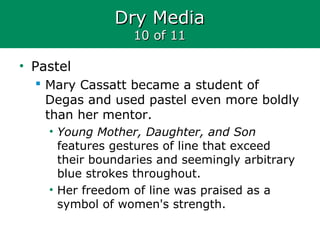 Dry MediaDry Media
10 of 1110 of 11
• Pastel
 Mary Cassatt became a student of
Degas and used pastel even more boldly
than her mentor.
• Young Mother, Daughter, and Son
features gestures of line that exceed
their boundaries and seemingly arbitrary
blue strokes throughout.
• Her freedom of line was praised as a
symbol of women's strength.
 