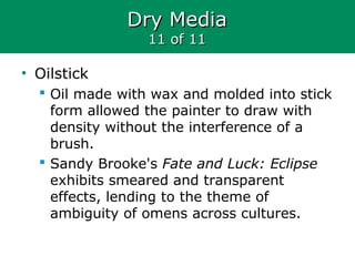 Dry MediaDry Media
11 of 1111 of 11
• Oilstick
 Oil made with wax and molded into stick
form allowed the painter to draw with
density without the interference of a
brush.
 Sandy Brooke's Fate and Luck: Eclipse
exhibits smeared and transparent
effects, lending to the theme of
ambiguity of omens across cultures.
 