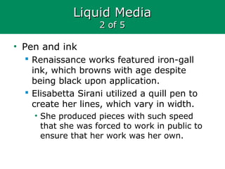 Liquid MediaLiquid Media
2 of 52 of 5
• Pen and ink
 Renaissance works featured iron-gall
ink, which browns with age despite
being black upon application.
 Elisabetta Sirani utilized a quill pen to
create her lines, which vary in width.
• She produced pieces with such speed
that she was forced to work in public to
ensure that her work was her own.
 