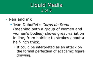 Liquid MediaLiquid Media
3 of 53 of 5
• Pen and ink
 Jean Dubuffet's Corps de Dame
(meaning both a group of women and
women's bodies) shows great variation
in line, from hairline to strokes about a
half-inch thick.
• It could be interpreted as an attack on
the formal perfection of academic figure
drawing.
 