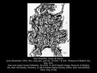 Jean Dubuffet, Corps de Dame.
June–December 1950. Pen, reed pen, and ink, 10-5/8 × 8-3/8". Museum of Modern Art,
New York.
Jean and Lester Avnet Collection, 54.1978. © 2015 Digital image, Museum of Modern
Art, New York/Scala, Florence. © 2015 Artists Rights Society (ARS), New York/ADAGP,
Paris. [Fig. 8-18]
 