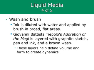 Liquid MediaLiquid Media
4 of 54 of 5
• Wash and brush
 Ink is diluted with water and applied by
brush in broad, flat areas.
 Giovanni Battista Tiepolo's Adoration of
the Magi is layered with graphite sketch,
pen and ink, and a brown wash.
• These layers help define volume and
form to create dynamics.
 