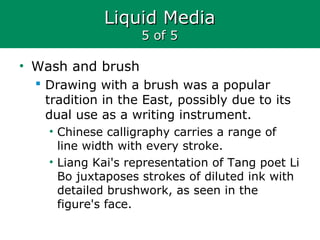 Liquid MediaLiquid Media
5 of 55 of 5
• Wash and brush
 Drawing with a brush was a popular
tradition in the East, possibly due to its
dual use as a writing instrument.
• Chinese calligraphy carries a range of
line width with every stroke.
• Liang Kai's representation of Tang poet Li
Bo juxtaposes strokes of diluted ink with
detailed brushwork, as seen in the
figure's face.
 