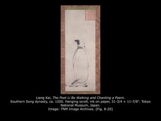 Liang Kai, The Poet Li Bo Walking and Chanting a Poem.
Southern Song dynasty, ca. 1200. Hanging scroll, ink on paper, 31-3/4 × 11-7/8". Tokyo
National Museum, Japan.
Image: TNM Image Archives. [Fig. 8-20]
 