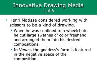 Innovative Drawing MediaInnovative Drawing Media
1 of 61 of 6
• Henri Matisse considered working with
scissors to be a kind of drawing.
 When he was confined to a wheelchair,
he cut large swathes of color freehand
and arranged them into his desired
compositions.
 In Venus, the goddess's form is featured
in the negative space of the
composition.
 