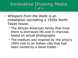 Innovative Drawing MediaInnovative Drawing Media
2 of 62 of 6
• Whispers from the Walls is an
installation recreating a 1920s North
Texas house.
 The African-American family that lived
there is portrayed life size in charcoal,
based on actual photographs.
 The medium was inspired by the artist's
1993 visit to an Italian villa that had
been owned by a slave trader.
 