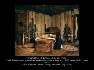 Whitfield Lovell, Whispers from the Walls.
1999. Mixed-media installation, varying dimensions. Courtesy of DC Moore Gallery, New
York.
Courtesy of DC Moore Gallery, New York. [Fig. 8-22]
 