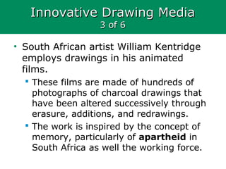 Innovative Drawing MediaInnovative Drawing Media
3 of 63 of 6
• South African artist William Kentridge
employs drawings in his animated
films.
 These films are made of hundreds of
photographs of charcoal drawings that
have been altered successively through
erasure, additions, and redrawings.
 The work is inspired by the concept of
memory, particularly of apartheid in
South Africa as well the working force.
 