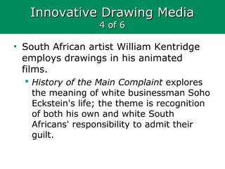 Innovative Drawing MediaInnovative Drawing Media
4 of 64 of 6
• South African artist William Kentridge
employs drawings in his animated
films.
 History of the Main Complaint explores
the meaning of white businessman Soho
Eckstein's life; the theme is recognition
of both his own and white South
Africans' responsibility to admit their
guilt.
 