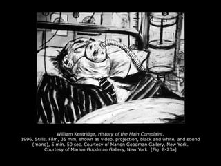 William Kentridge, History of the Main Complaint.
1996. Stills. Film, 35 mm, shown as video, projection, black and white, and sound
(mono), 5 min. 50 sec. Courtesy of Marion Goodman Gallery, New York.
Courtesy of Marion Goodman Gallery, New York. [Fig. 8-23a]
 