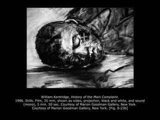 William Kentridge, History of the Main Complaint.
1996. Stills. Film, 35 mm, shown as video, projection, black and white, and sound
(mono), 5 min. 50 sec. Courtesy of Marion Goodman Gallery, New York.
Courtesy of Marion Goodman Gallery, New York. [Fig. 8-23b]
 