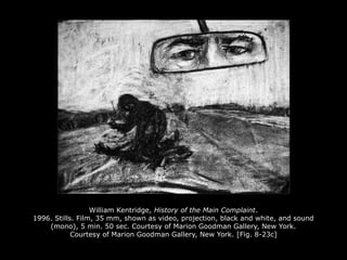 William Kentridge, History of the Main Complaint.
1996. Stills. Film, 35 mm, shown as video, projection, black and white, and sound
(mono), 5 min. 50 sec. Courtesy of Marion Goodman Gallery, New York.
Courtesy of Marion Goodman Gallery, New York. [Fig. 8-23c]
 