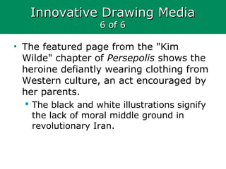 Innovative Drawing MediaInnovative Drawing Media
6 of 66 of 6
• The featured page from the "Kim
Wilde" chapter of Persepolis shows the
heroine defiantly wearing clothing from
Western culture, an act encouraged by
her parents.
 The black and white illustrations signify
the lack of moral middle ground in
revolutionary Iran.
 
