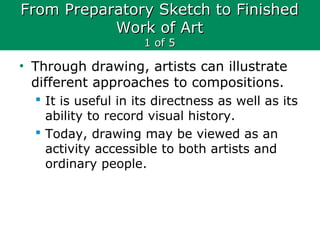 From Preparatory Sketch to FinishedFrom Preparatory Sketch to Finished
Work of ArtWork of Art
1 of 51 of 5
• Through drawing, artists can illustrate
different approaches to compositions.
 It is useful in its directness as well as its
ability to record visual history.
 Today, drawing may be viewed as an
activity accessible to both artists and
ordinary people.
 