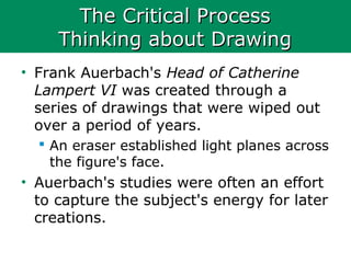 The Critical ProcessThe Critical Process
Thinking about DrawingThinking about Drawing
• Frank Auerbach's Head of Catherine
Lampert VI was created through a
series of drawings that were wiped out
over a period of years.
 An eraser established light planes across
the figure's face.
• Auerbach's studies were often an effort
to capture the subject's energy for later
creations.
 