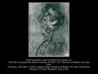 Frank Auerbach, Head of Catherine Lampert VI.
1979–80. Charcoal and chalk on canvas, 30-3/8 × 23". Museum of Modern Art, New
York.
Purchase, 436.1981. © 2015. Digital image, Museum of Modern Art, New York/Scala,
Florence. © Frank Auerbach. [Fig. 8-25]
 