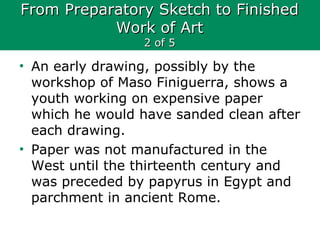 From Preparatory Sketch to FinishedFrom Preparatory Sketch to Finished
Work of ArtWork of Art
2 of 52 of 5
• An early drawing, possibly by the
workshop of Maso Finiguerra, shows a
youth working on expensive paper
which he would have sanded clean after
each drawing.
• Paper was not manufactured in the
West until the thirteenth century and
was preceded by papyrus in Egypt and
parchment in ancient Rome.
 