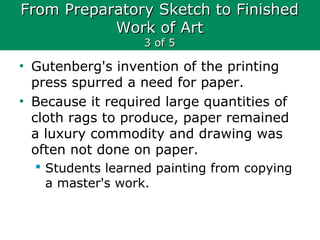 From Preparatory Sketch to FinishedFrom Preparatory Sketch to Finished
Work of ArtWork of Art
3 of 53 of 5
• Gutenberg's invention of the printing
press spurred a need for paper.
• Because it required large quantities of
cloth rags to produce, paper remained
a luxury commodity and drawing was
often not done on paper.
 Students learned painting from copying
a master's work.
 