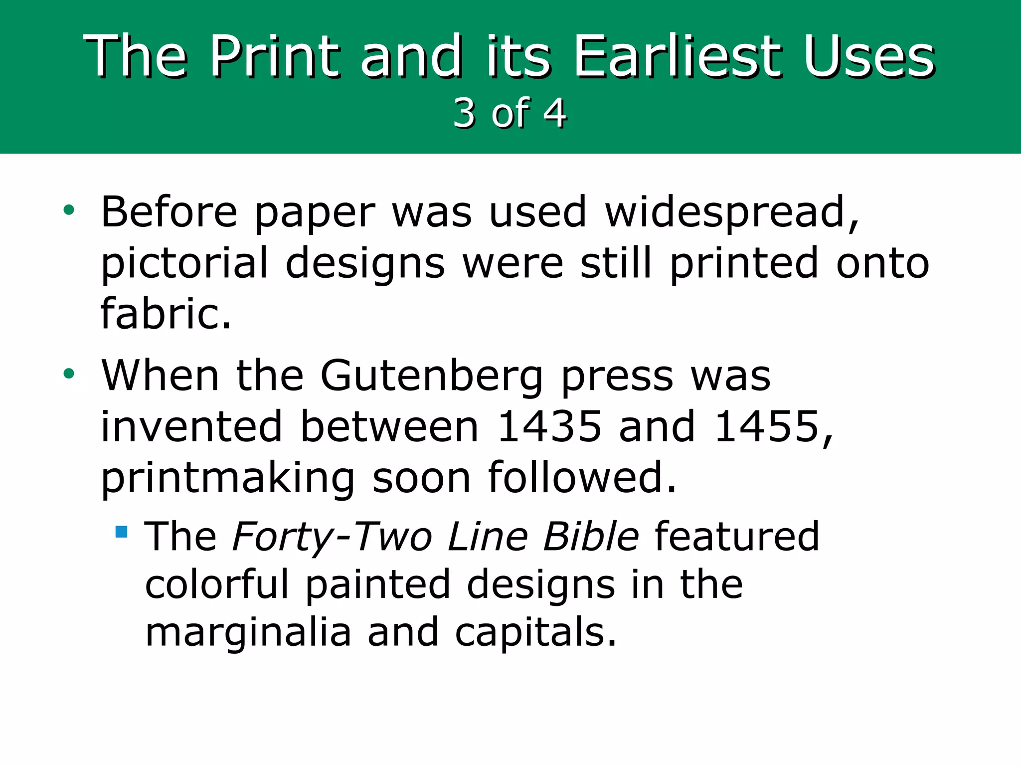The Print and its Earliest UsesThe Print and its Earliest Uses
3 of 43 of 4
• Before paper was used widespread,
pictorial designs were still printed onto
fabric.
• When the Gutenberg press was
invented between 1435 and 1455,
printmaking soon followed.
 The Forty-Two Line Bible featured
colorful painted designs in the
marginalia and capitals.
 