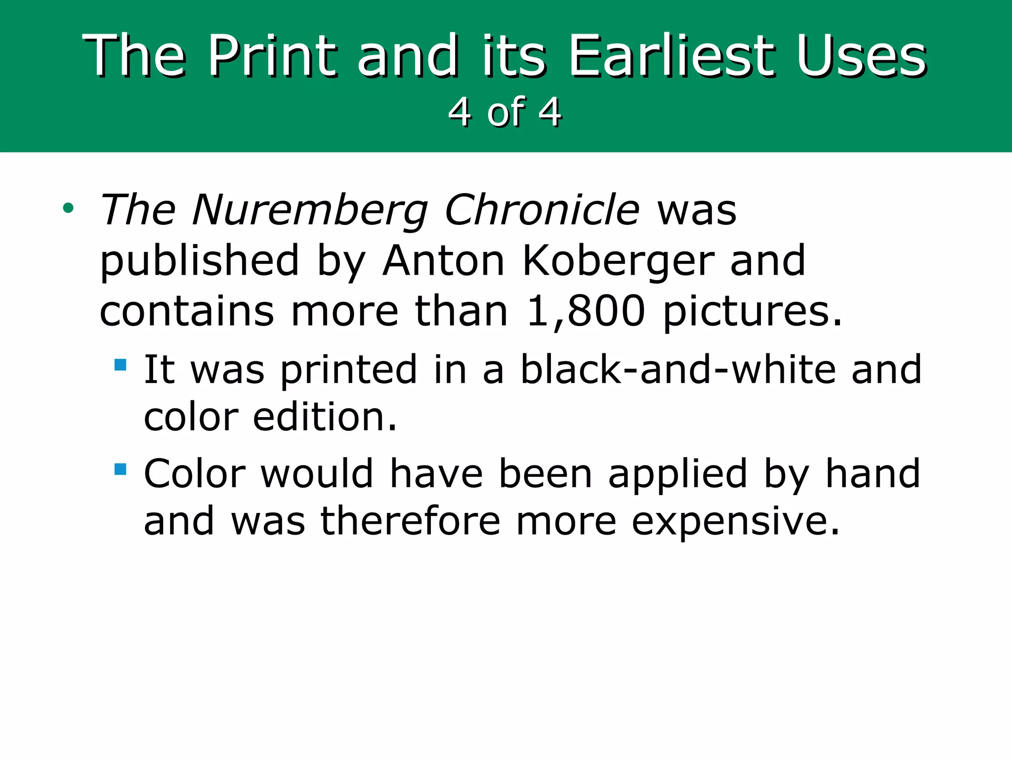 The Print and its Earliest UsesThe Print and its Earliest Uses
4 of 44 of 4
• The Nuremberg Chronicle was
published by Anton Koberger and
contains more than 1,800 pictures.
 It was printed in a black-and-white and
color edition.
 Color would have been applied by hand
and was therefore more expensive.
 