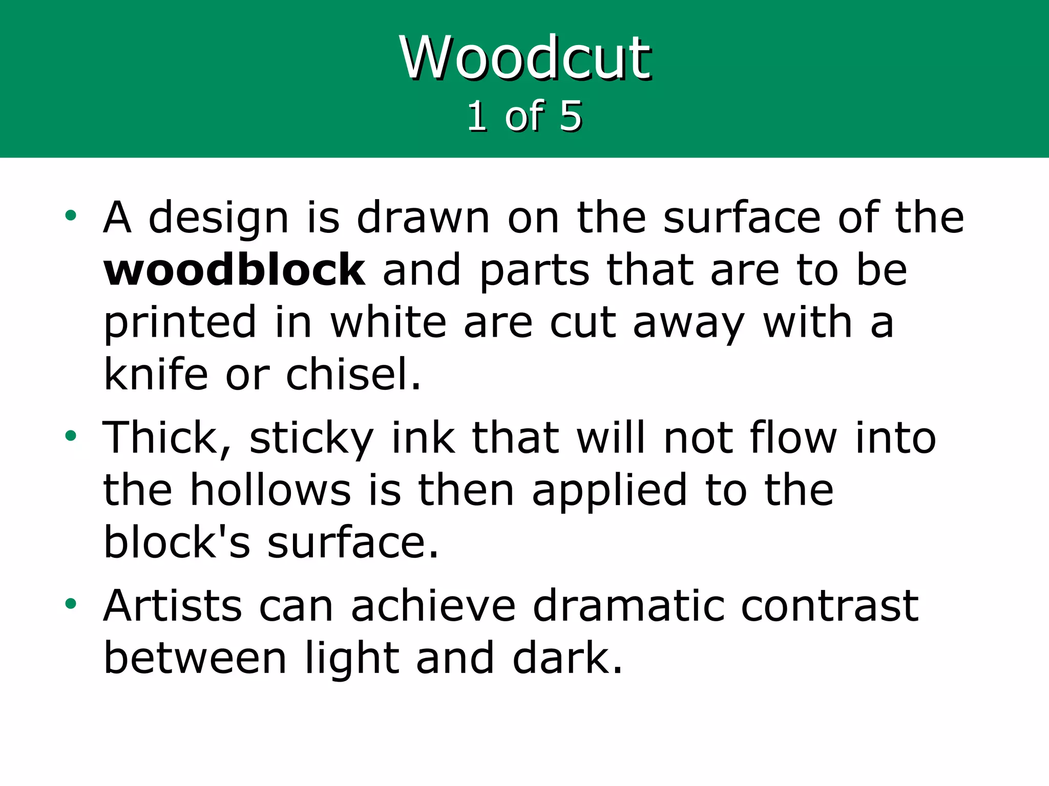 WoodcutWoodcut
1 of 51 of 5
• A design is drawn on the surface of the
woodblock and parts that are to be
printed in white are cut away with a
knife or chisel.
• Thick, sticky ink that will not flow into
the hollows is then applied to the
block's surface.
• Artists can achieve dramatic contrast
between light and dark.
 