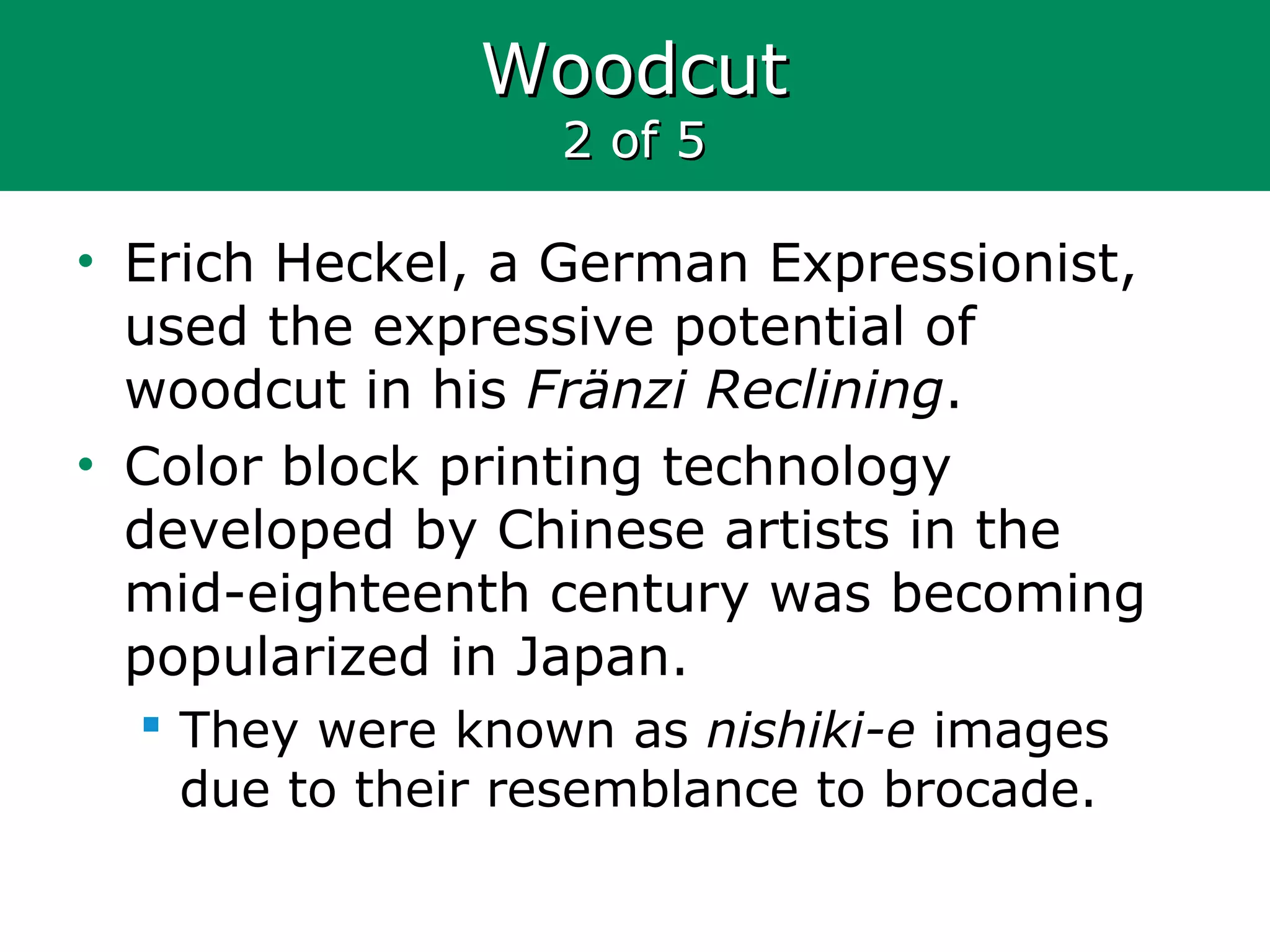 WoodcutWoodcut
2 of 52 of 5
• Erich Heckel, a German Expressionist,
used the expressive potential of
woodcut in his Fränzi Reclining.
• Color block printing technology
developed by Chinese artists in the
mid-eighteenth century was becoming
popularized in Japan.
 They were known as nishiki-e images
due to their resemblance to brocade.
 