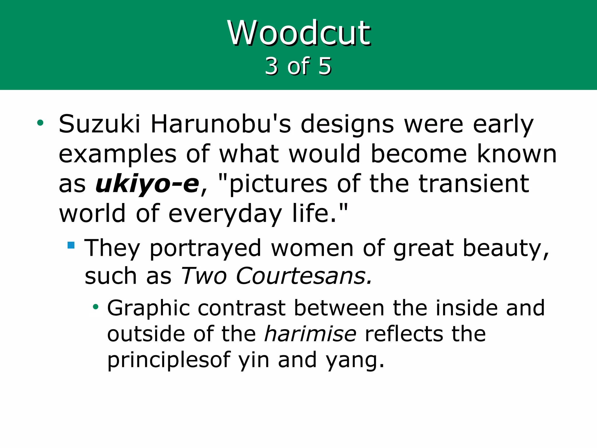WoodcutWoodcut
3 of 53 of 5
• Suzuki Harunobu's designs were early
examples of what would become known
as ukiyo-e, "pictures of the transient
world of everyday life."
 They portrayed women of great beauty,
such as Two Courtesans.
• Graphic contrast between the inside and
outside of the harimise reflects the
principlesof yin and yang.
 