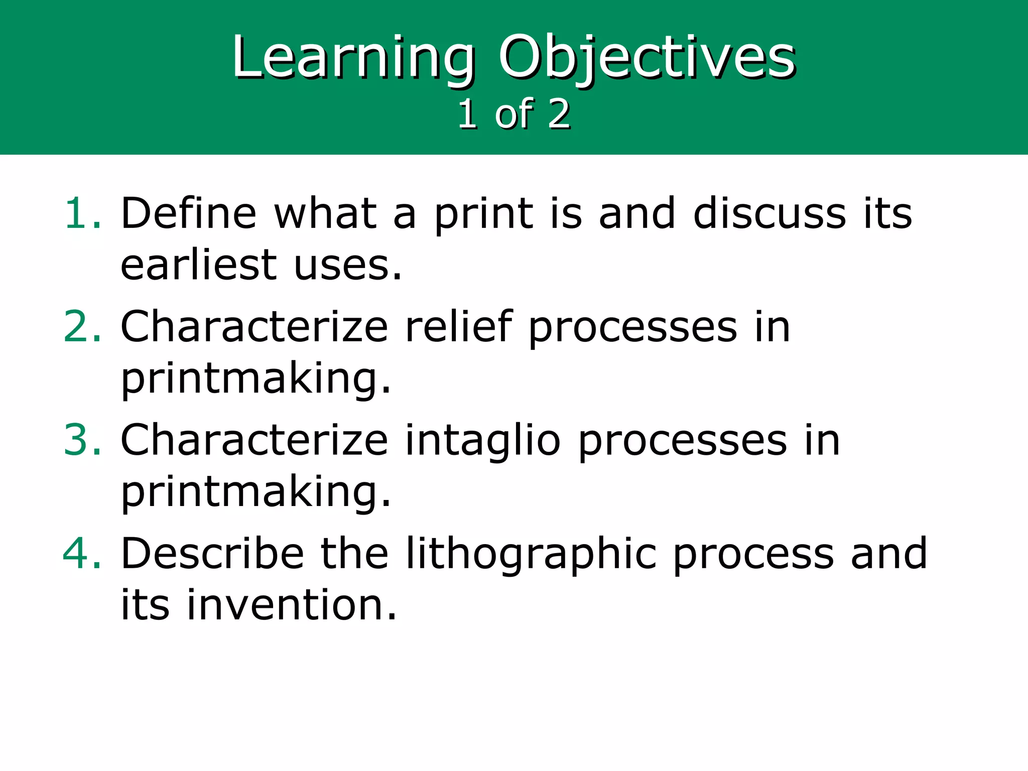Learning ObjectivesLearning Objectives
1 of 21 of 2
1. Define what a print is and discuss its
earliest uses.
2. Characterize relief processes in
printmaking.
3. Characterize intaglio processes in
printmaking.
4. Describe the lithographic process and
its invention.
 