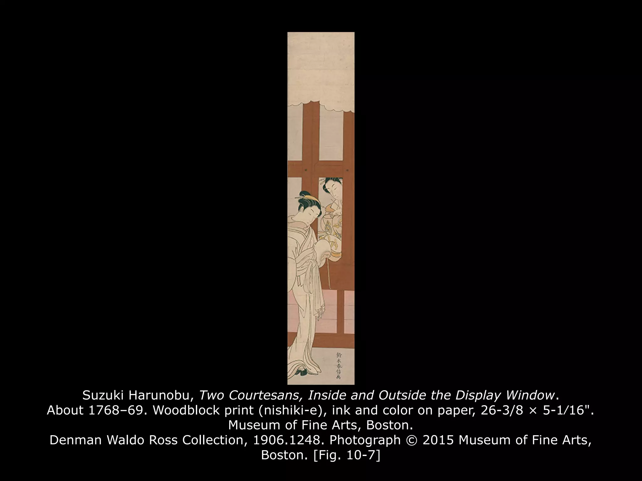 Suzuki Harunobu, Two Courtesans, Inside and Outside the Display Window.
About 1768–69. Woodblock print (nishiki-e), ink and color on paper, 26-3/8 × 5-1⁄16".
Museum of Fine Arts, Boston.
Denman Waldo Ross Collection, 1906.1248. Photograph © 2015 Museum of Fine Arts,
Boston. [Fig. 10-7]
 