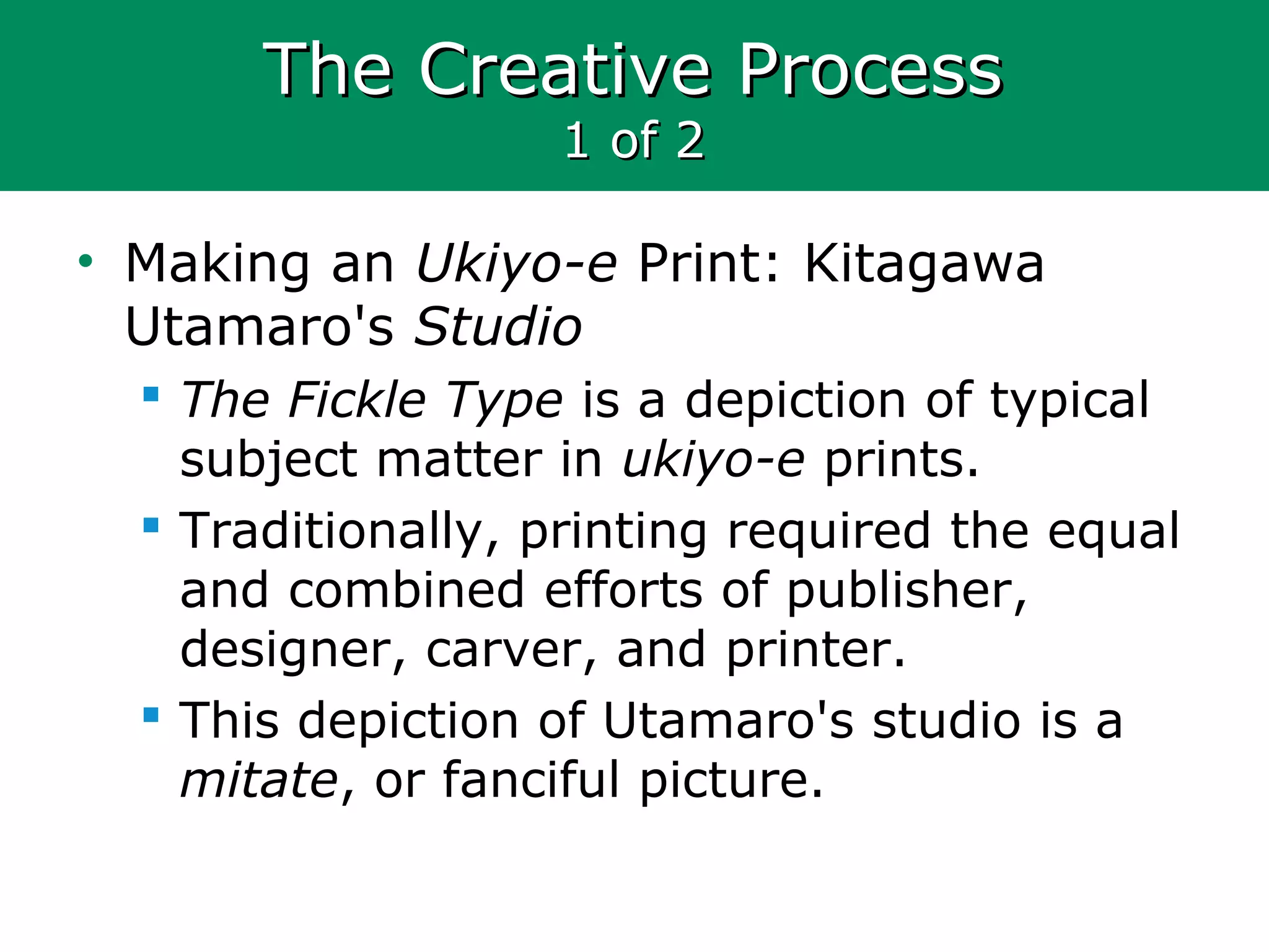 The Creative ProcessThe Creative Process
1 of 21 of 2
• Making an Ukiyo-e Print: Kitagawa
Utamaro's Studio
 The Fickle Type is a depiction of typical
subject matter in ukiyo-e prints.
 Traditionally, printing required the equal
and combined efforts of publisher,
designer, carver, and printer.
 This depiction of Utamaro's studio is a
mitate, or fanciful picture.
 