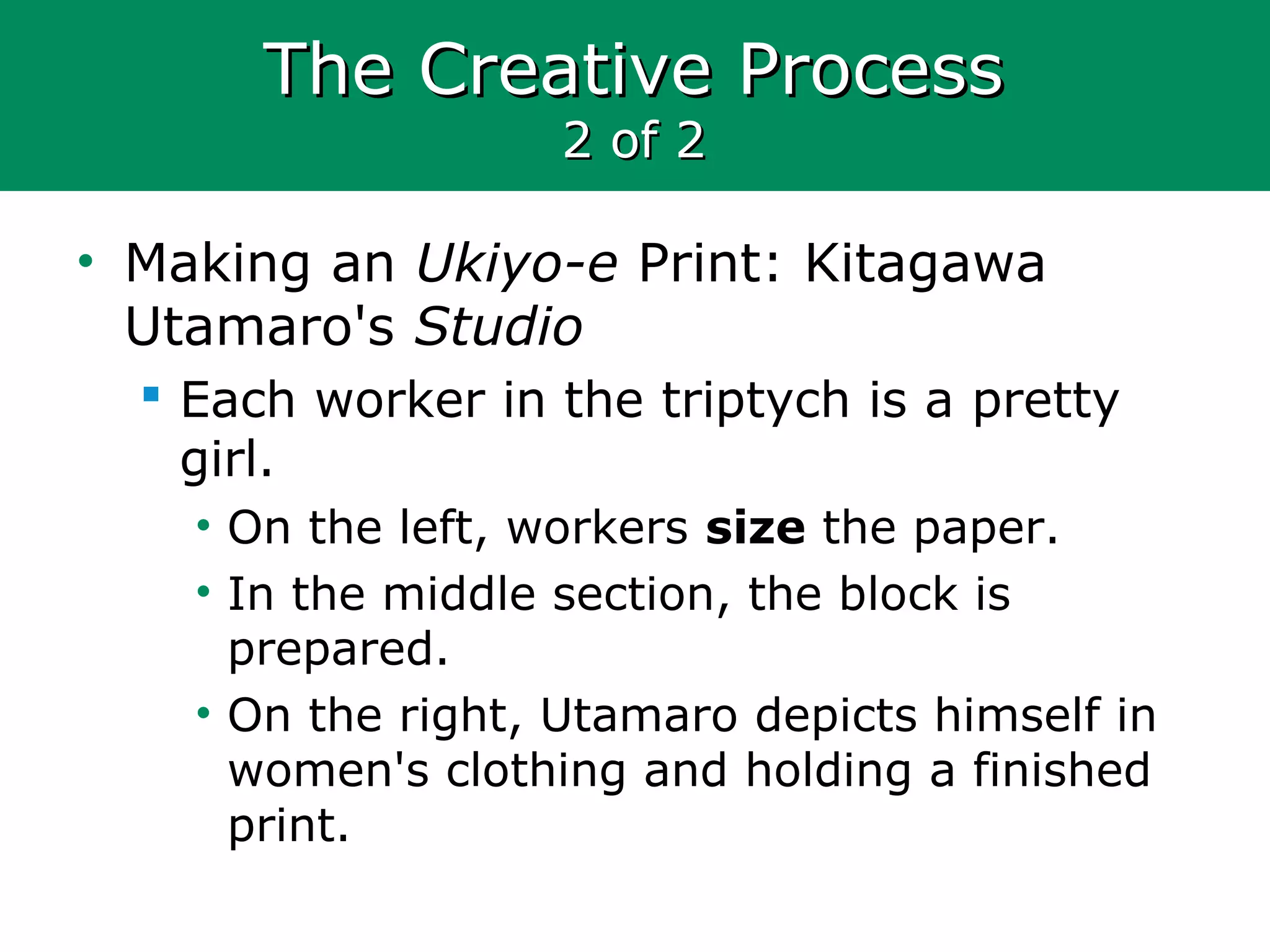The Creative ProcessThe Creative Process
2 of 22 of 2
• Making an Ukiyo-e Print: Kitagawa
Utamaro's Studio
 Each worker in the triptych is a pretty
girl.
• On the left, workers size the paper.
• In the middle section, the block is
prepared.
• On the right, Utamaro depicts himself in
women's clothing and holding a finished
print.
 