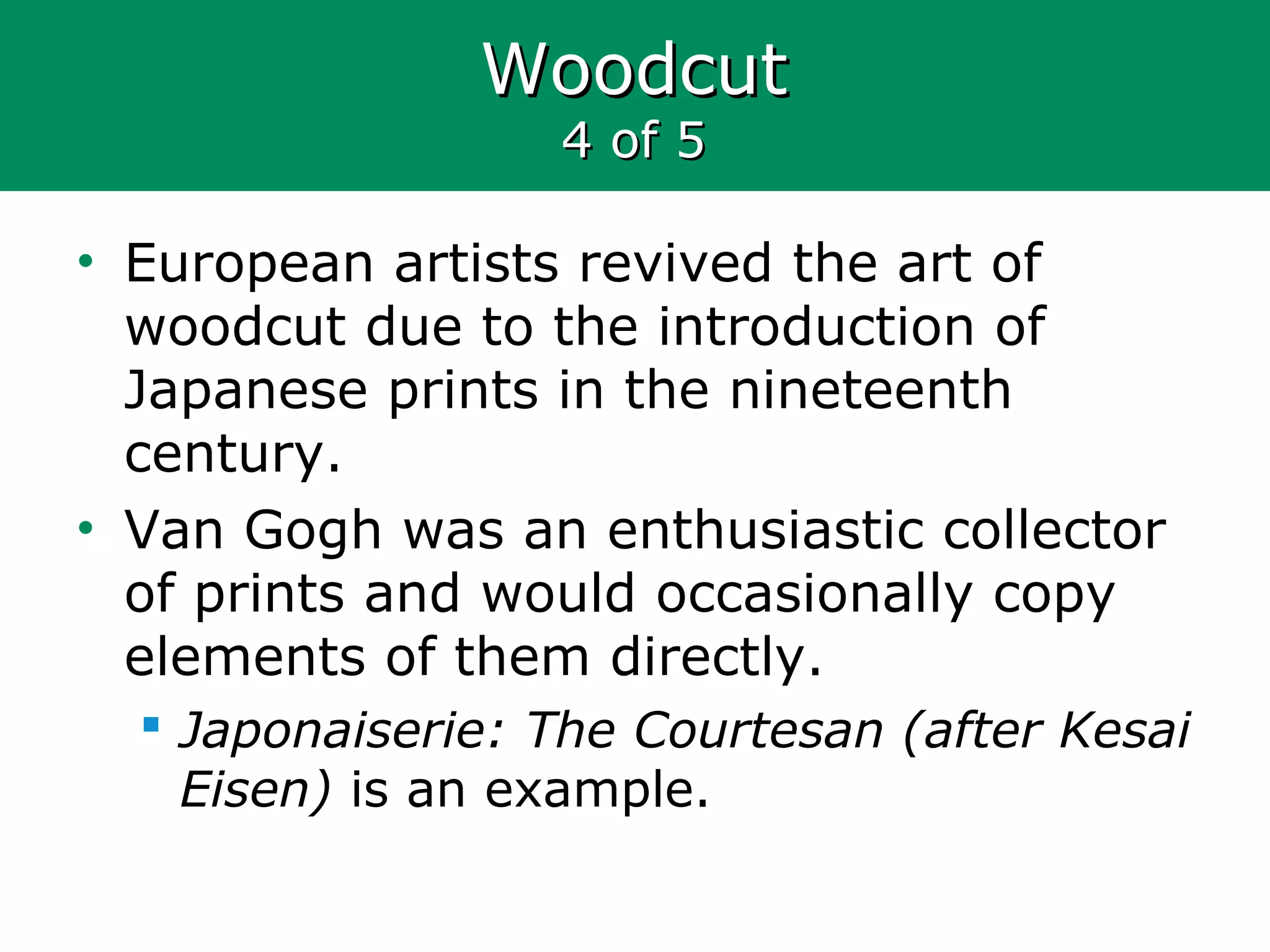 WoodcutWoodcut
4 of 54 of 5
• European artists revived the art of
woodcut due to the introduction of
Japanese prints in the nineteenth
century.
• Van Gogh was an enthusiastic collector
of prints and would occasionally copy
elements of them directly.
 Japonaiserie: The Courtesan (after Kesai
Eisen) is an example.
 