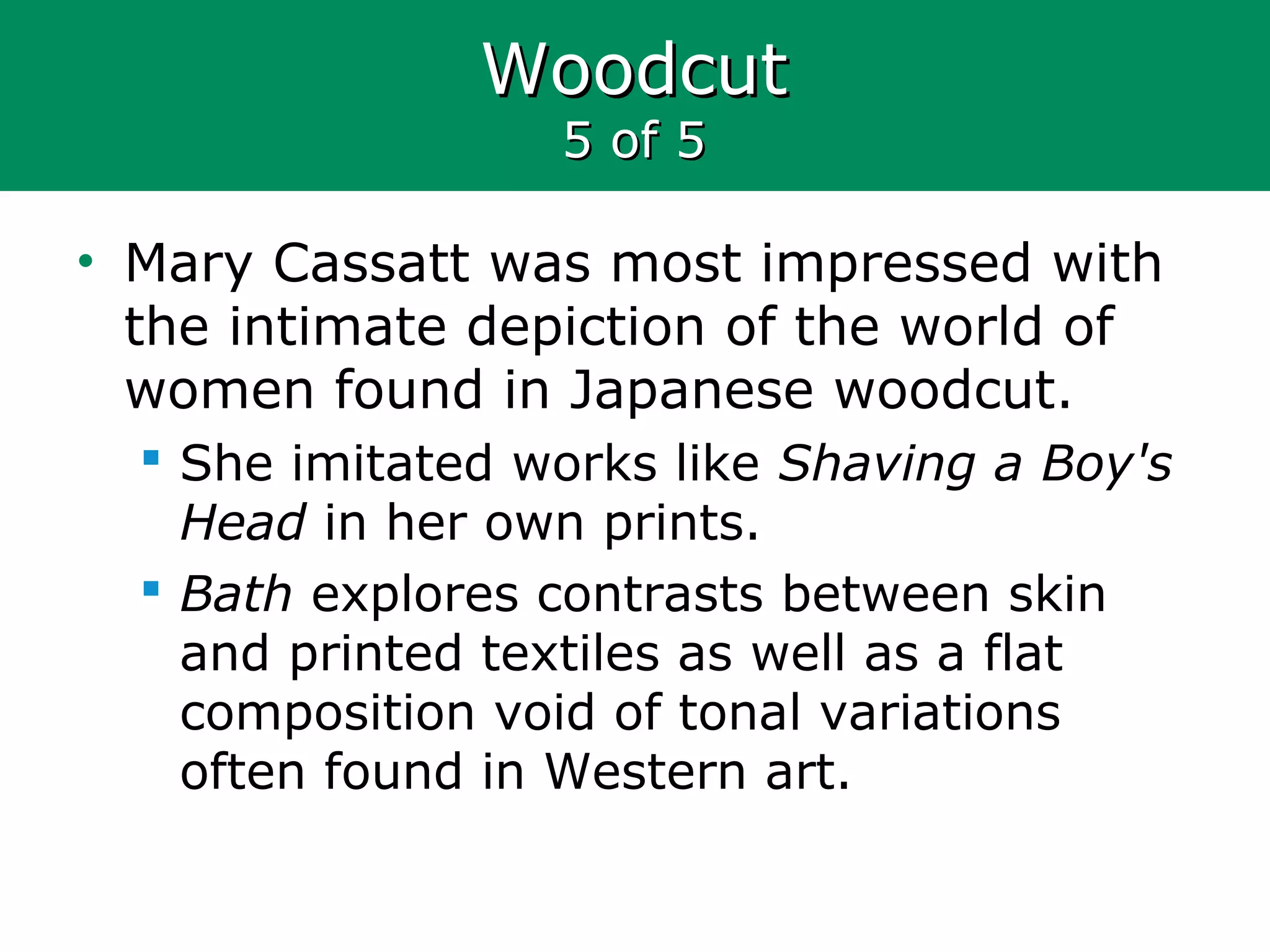 WoodcutWoodcut
5 of 55 of 5
• Mary Cassatt was most impressed with
the intimate depiction of the world of
women found in Japanese woodcut.
 She imitated works like Shaving a Boy's
Head in her own prints.
 Bath explores contrasts between skin
and printed textiles as well as a flat
composition void of tonal variations
often found in Western art.
 