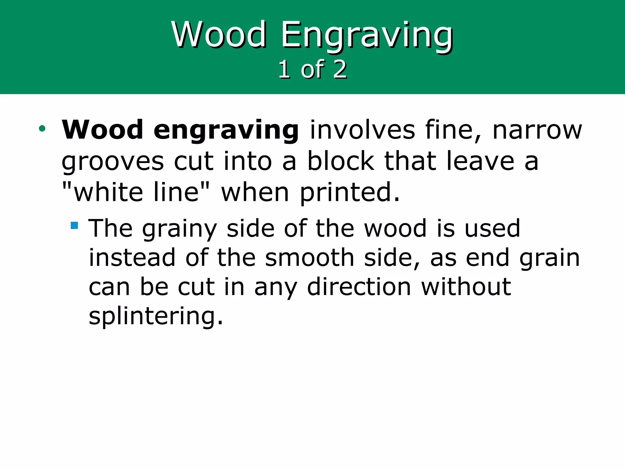 Wood EngravingWood Engraving
1 of 21 of 2
• Wood engraving involves fine, narrow
grooves cut into a block that leave a
"white line" when printed.
 The grainy side of the wood is used
instead of the smooth side, as end grain
can be cut in any direction without
splintering.
 