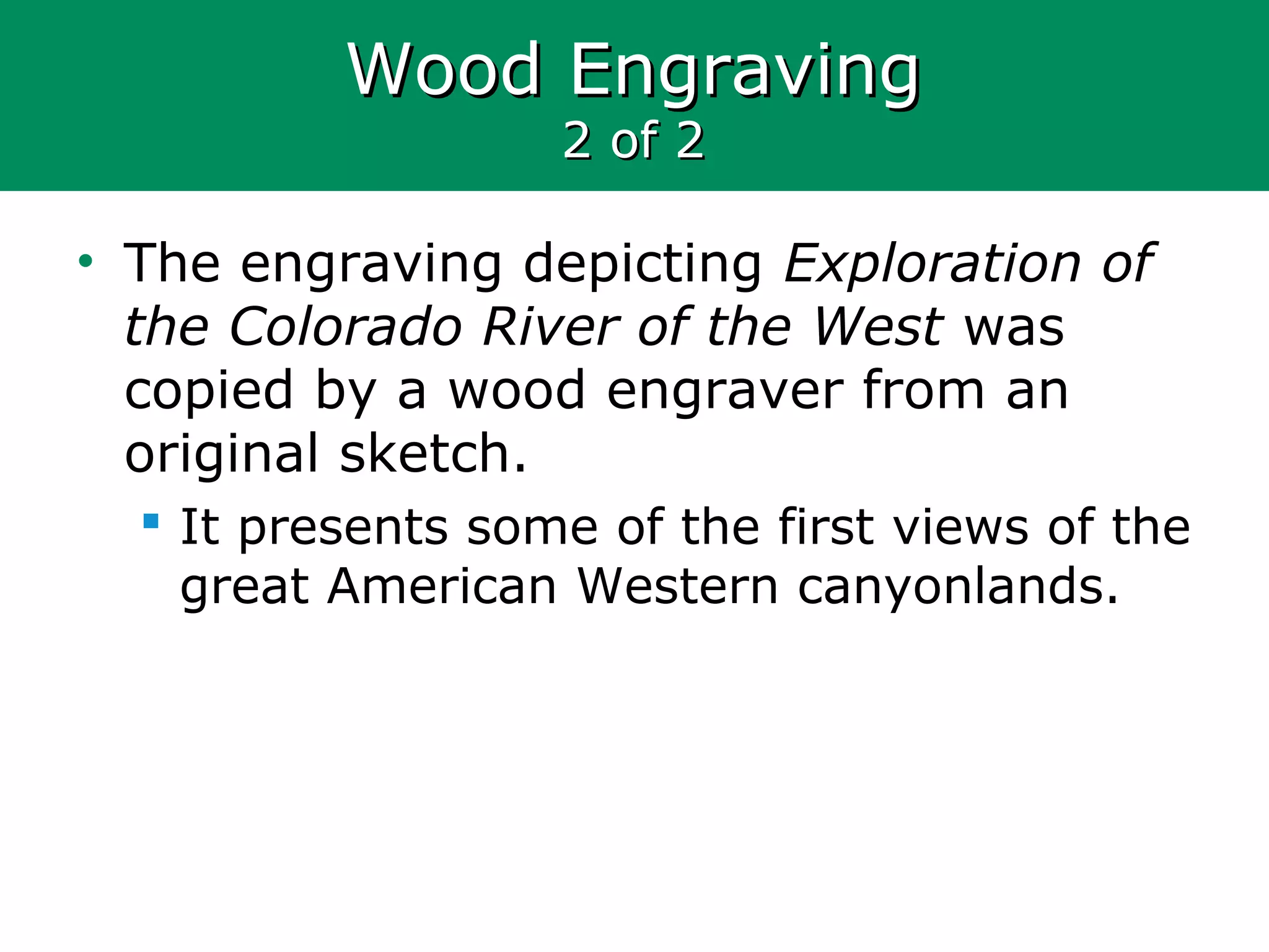 Wood EngravingWood Engraving
2 of 22 of 2
• The engraving depicting Exploration of
the Colorado River of the West was
copied by a wood engraver from an
original sketch.
 It presents some of the first views of the
great American Western canyonlands.
 