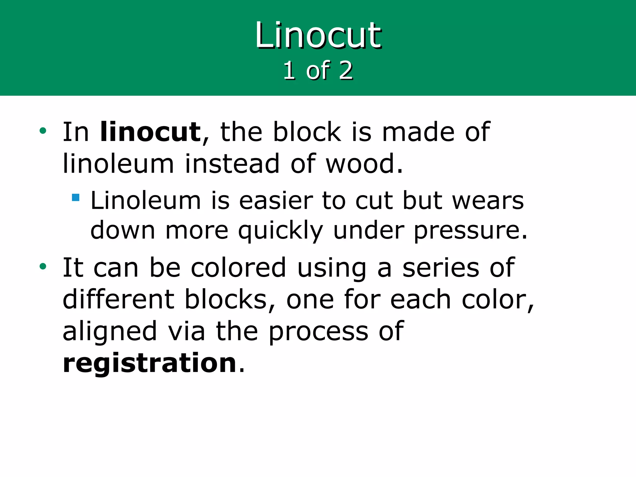 LinocutLinocut
1 of 21 of 2
• In linocut, the block is made of
linoleum instead of wood.
 Linoleum is easier to cut but wears
down more quickly under pressure.
• It can be colored using a series of
different blocks, one for each color,
aligned via the process of
registration.
 