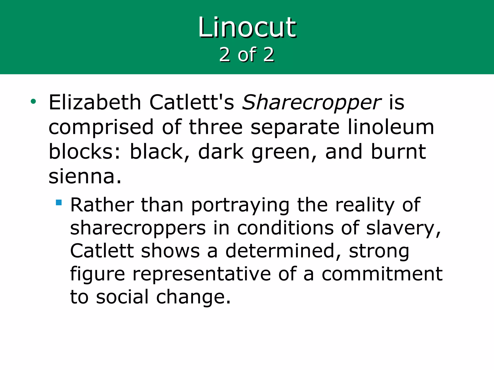 LinocutLinocut
2 of 22 of 2
• Elizabeth Catlett's Sharecropper is
comprised of three separate linoleum
blocks: black, dark green, and burnt
sienna.
 Rather than portraying the reality of
sharecroppers in conditions of slavery,
Catlett shows a determined, strong
figure representative of a commitment
to social change.
 