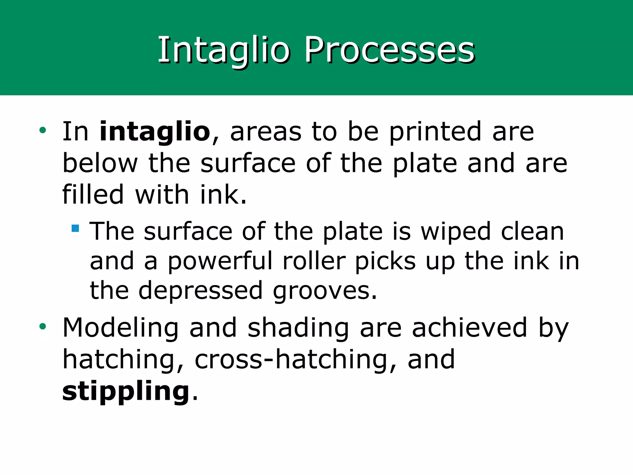 Intaglio ProcessesIntaglio Processes
• In intaglio, areas to be printed are
below the surface of the plate and are
filled with ink.
 The surface of the plate is wiped clean
and a powerful roller picks up the ink in
the depressed grooves.
• Modeling and shading are achieved by
hatching, cross-hatching, and
stippling.
 