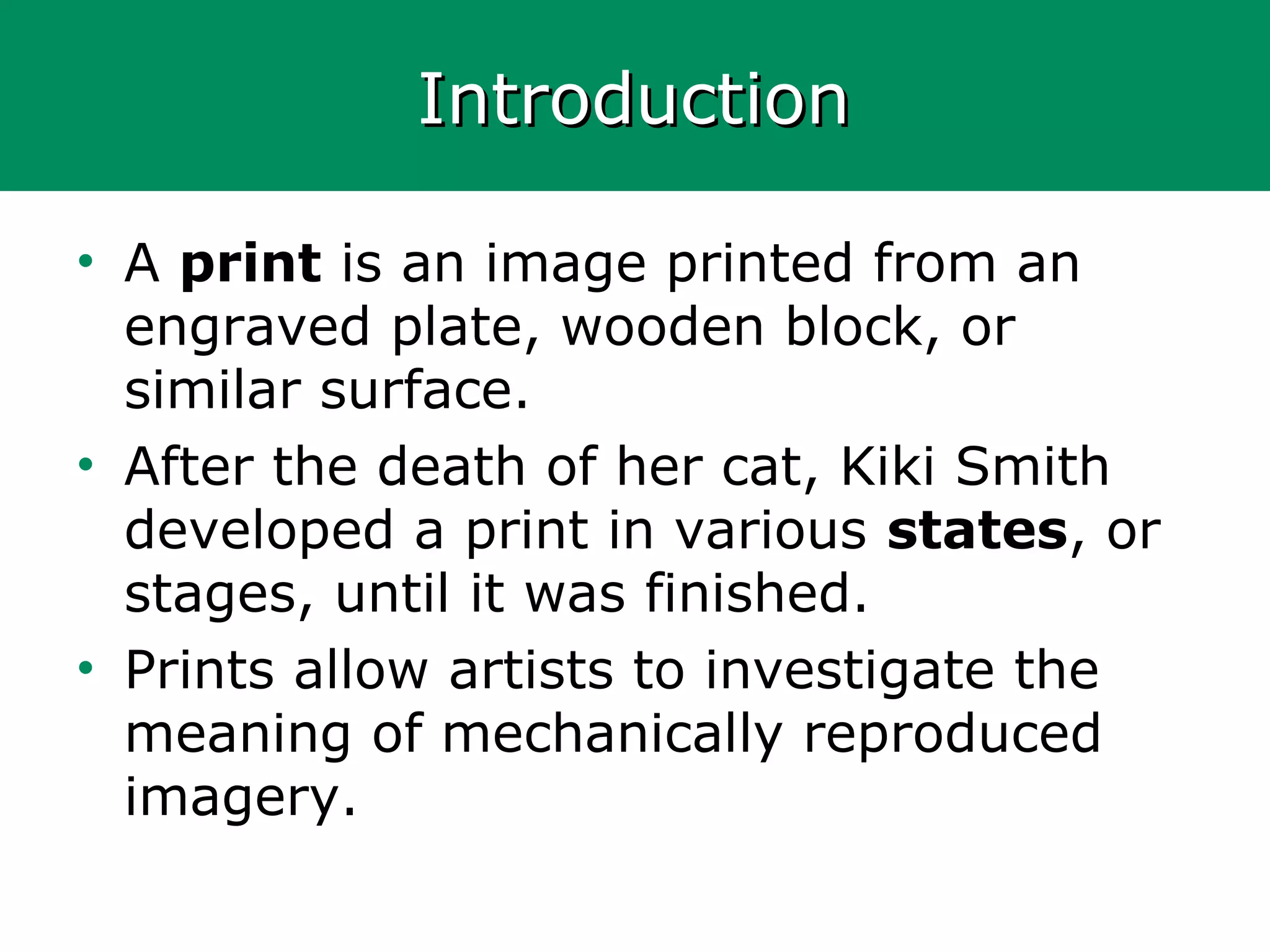 IntroductionIntroduction
• A print is an image printed from an
engraved plate, wooden block, or
similar surface.
• After the death of her cat, Kiki Smith
developed a print in various states, or
stages, until it was finished.
• Prints allow artists to investigate the
meaning of mechanically reproduced
imagery.
 