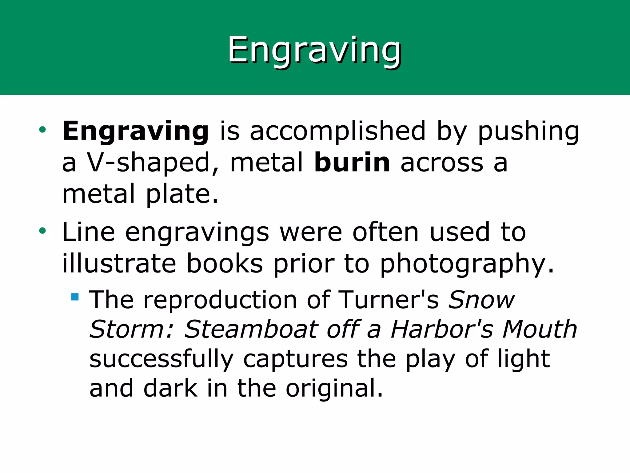 EngravingEngraving
• Engraving is accomplished by pushing
a V-shaped, metal burin across a
metal plate.
• Line engravings were often used to
illustrate books prior to photography.
 The reproduction of Turner's Snow
Storm: Steamboat off a Harbor's Mouth
successfully captures the play of light
and dark in the original.
 