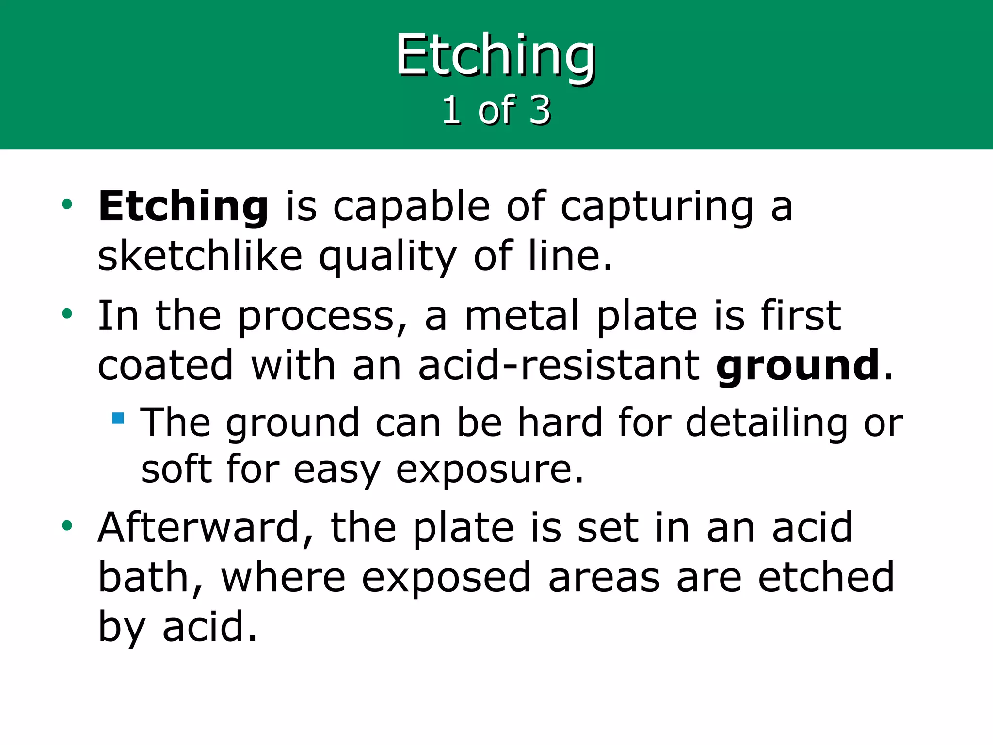EtchingEtching
1 of 31 of 3
• Etching is capable of capturing a
sketchlike quality of line.
• In the process, a metal plate is first
coated with an acid-resistant ground.
 The ground can be hard for detailing or
soft for easy exposure.
• Afterward, the plate is set in an acid
bath, where exposed areas are etched
by acid.
 