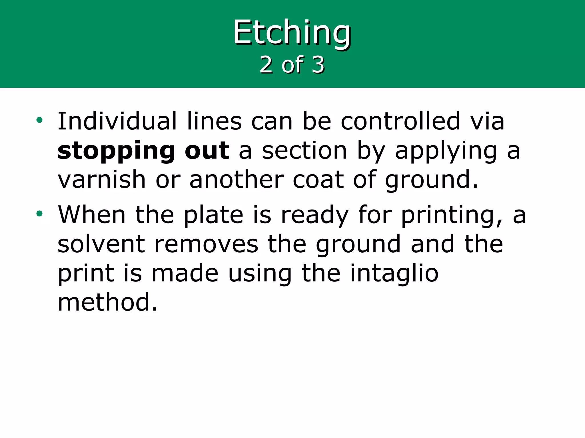 EtchingEtching
2 of 32 of 3
• Individual lines can be controlled via
stopping out a section by applying a
varnish or another coat of ground.
• When the plate is ready for printing, a
solvent removes the ground and the
print is made using the intaglio
method.
 