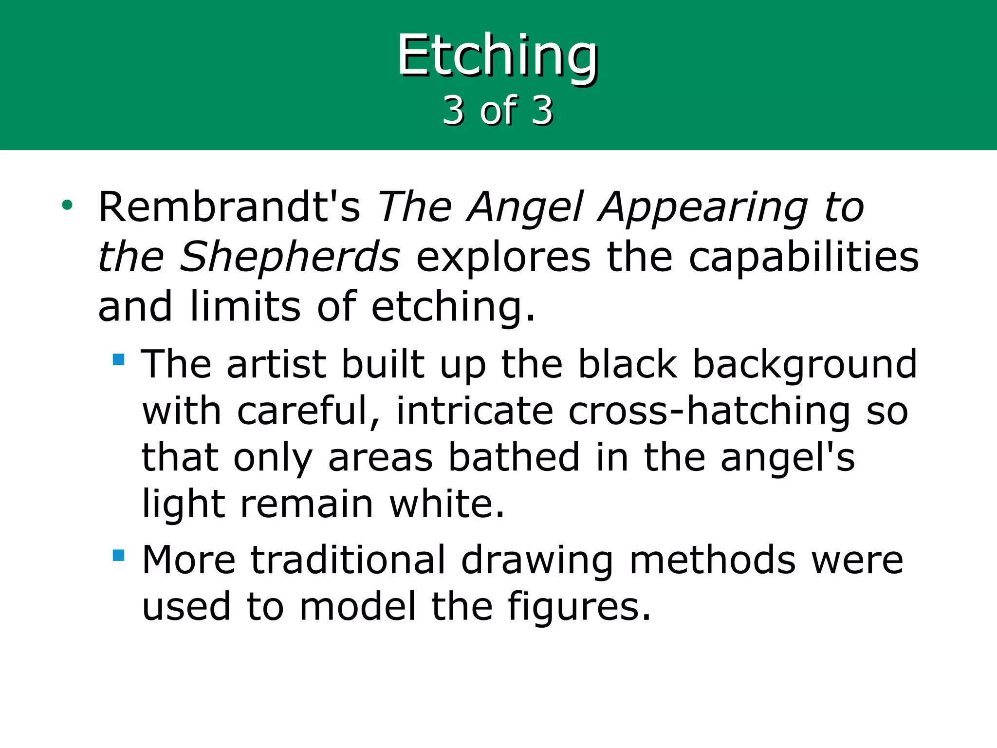 EtchingEtching
3 of 33 of 3
• Rembrandt's The Angel Appearing to
the Shepherds explores the capabilities
and limits of etching.
 The artist built up the black background
with careful, intricate cross-hatching so
that only areas bathed in the angel's
light remain white.
 More traditional drawing methods were
used to model the figures.
 