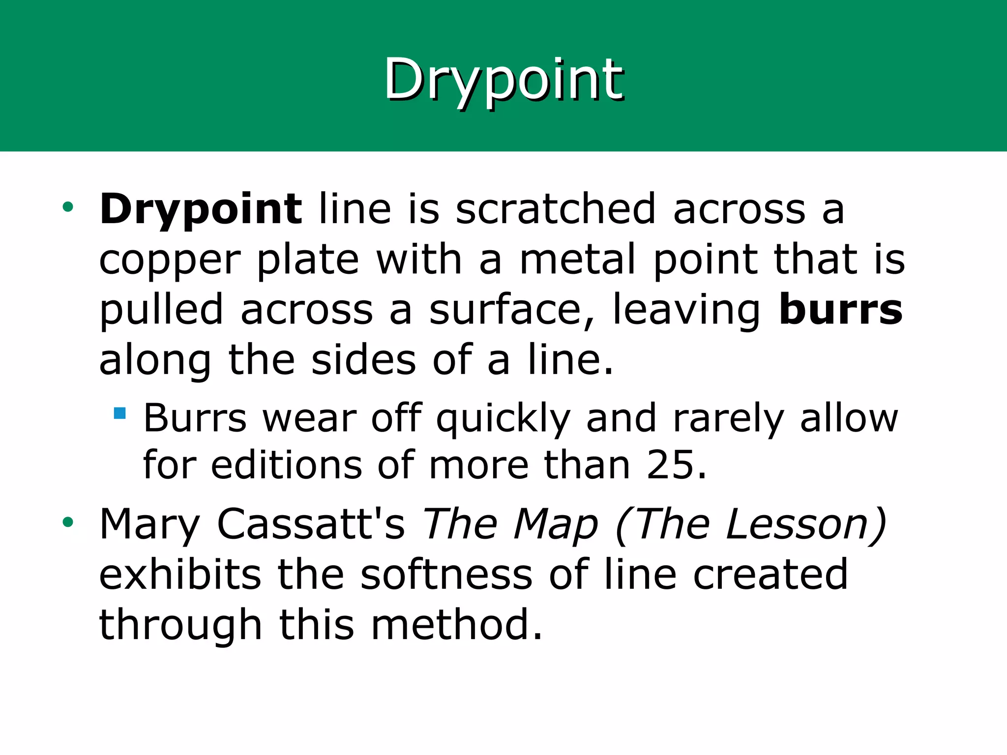 DrypointDrypoint
• Drypoint line is scratched across a
copper plate with a metal point that is
pulled across a surface, leaving burrs
along the sides of a line.
 Burrs wear off quickly and rarely allow
for editions of more than 25.
• Mary Cassatt's The Map (The Lesson)
exhibits the softness of line created
through this method.
 