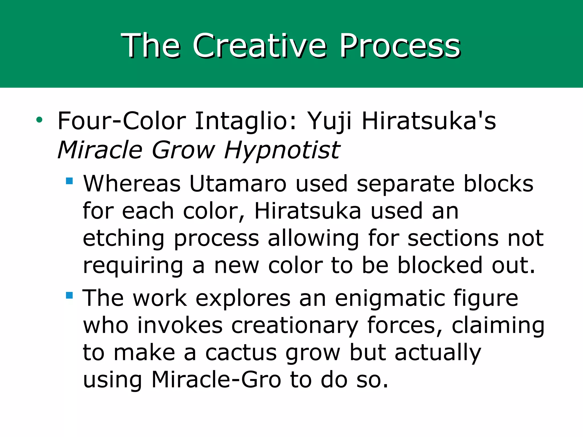The Creative ProcessThe Creative Process
• Four-Color Intaglio: Yuji Hiratsuka's
Miracle Grow Hypnotist
 Whereas Utamaro used separate blocks
for each color, Hiratsuka used an
etching process allowing for sections not
requiring a new color to be blocked out.
 The work explores an enigmatic figure
who invokes creationary forces, claiming
to make a cactus grow but actually
using Miracle-Gro to do so.
 