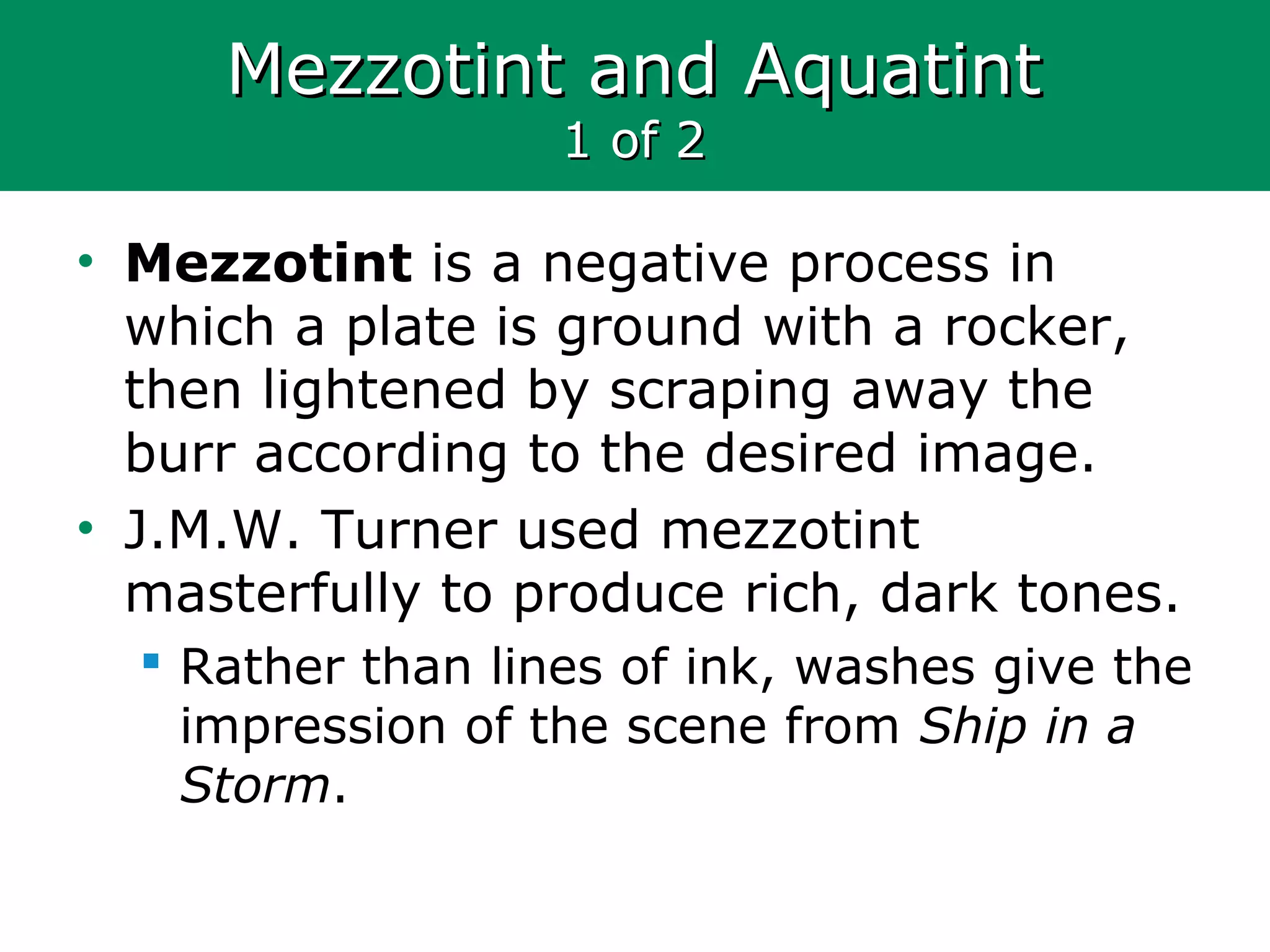Mezzotint and AquatintMezzotint and Aquatint
1 of 21 of 2
• Mezzotint is a negative process in
which a plate is ground with a rocker,
then lightened by scraping away the
burr according to the desired image.
• J.M.W. Turner used mezzotint
masterfully to produce rich, dark tones.
 Rather than lines of ink, washes give the
impression of the scene from Ship in a
Storm.
 