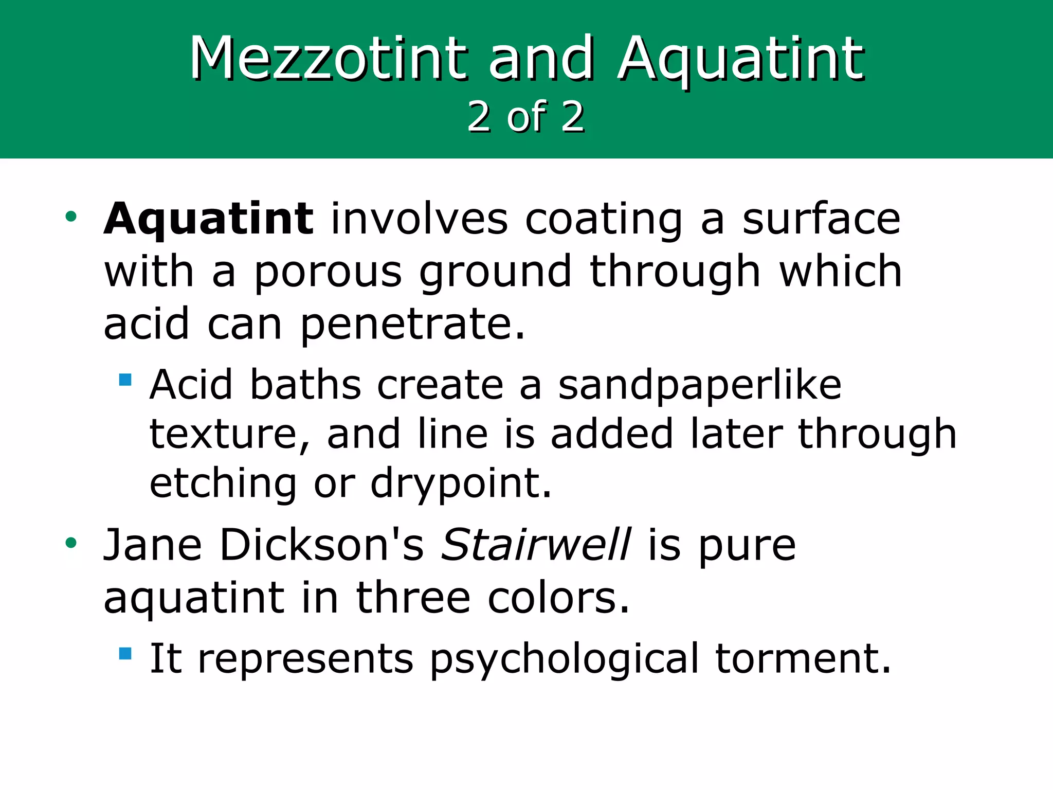 Mezzotint and AquatintMezzotint and Aquatint
2 of 22 of 2
• Aquatint involves coating a surface
with a porous ground through which
acid can penetrate.
 Acid baths create a sandpaperlike
texture, and line is added later through
etching or drypoint.
• Jane Dickson's Stairwell is pure
aquatint in three colors.
 It represents psychological torment.
 