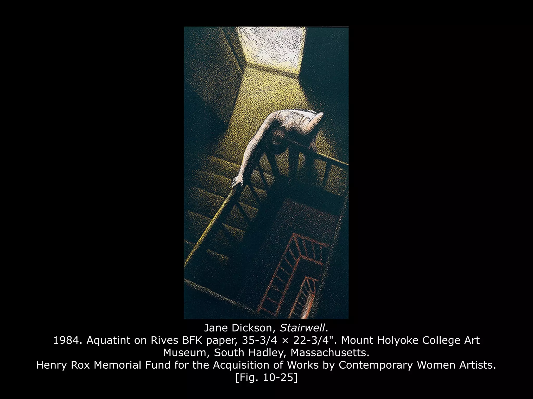 Jane Dickson, Stairwell.
1984. Aquatint on Rives BFK paper, 35-3/4 × 22-3/4". Mount Holyoke College Art
Museum, South Hadley, Massachusetts.
Henry Rox Memorial Fund for the Acquisition of Works by Contemporary Women Artists.
[Fig. 10-25]
 