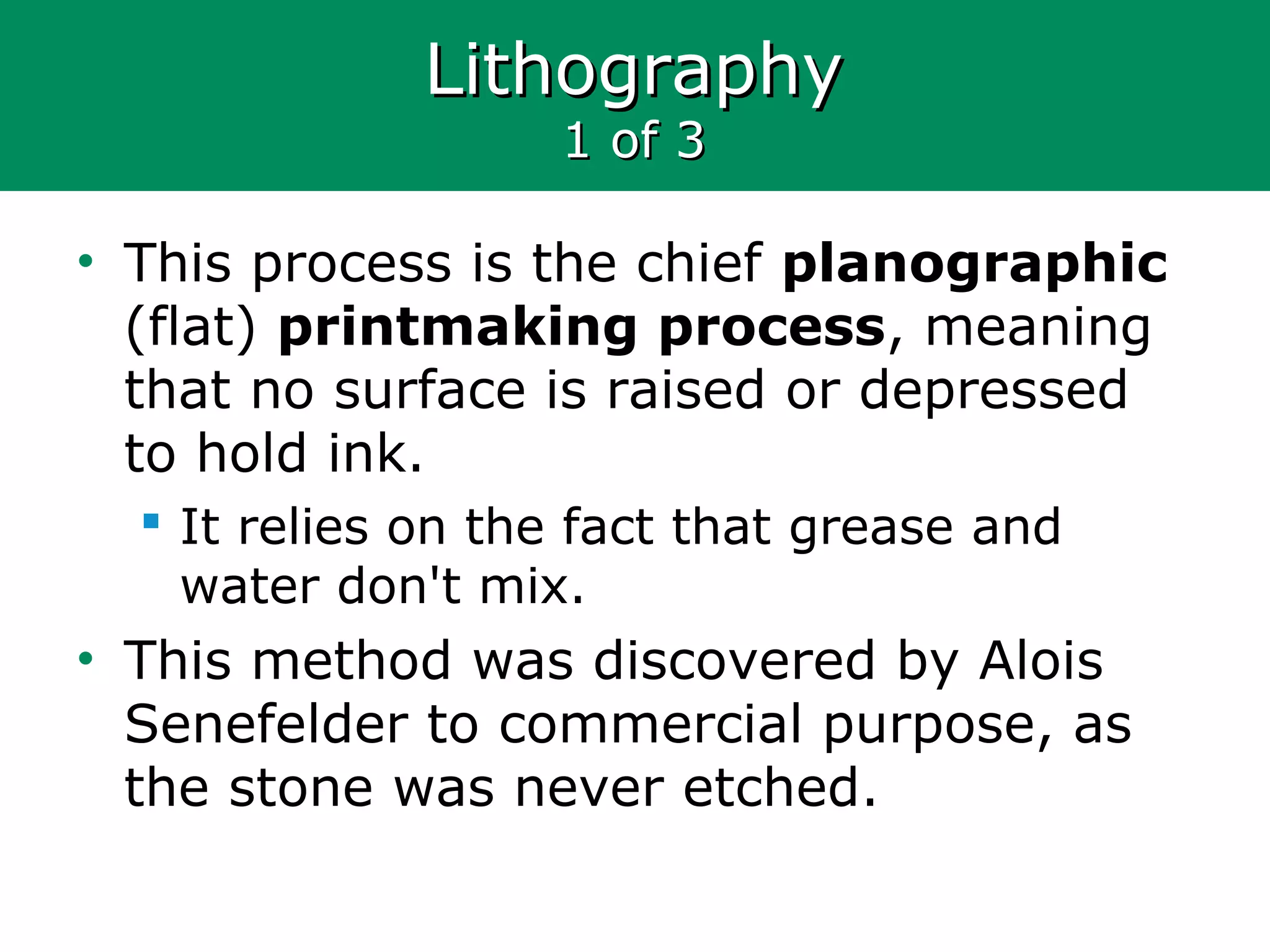 LithographyLithography
1 of 31 of 3
• This process is the chief planographic
(flat) printmaking process, meaning
that no surface is raised or depressed
to hold ink.
 It relies on the fact that grease and
water don't mix.
• This method was discovered by Alois
Senefelder to commercial purpose, as
the stone was never etched.
 